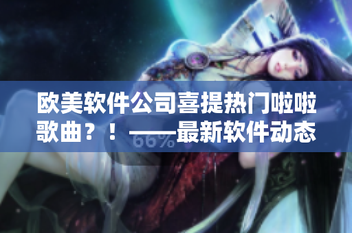 欧美软件公司喜提热门啦啦歌曲？！——最新软件动态报道