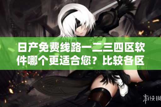 日产免费线路一二三四区软件哪个更适合您？比较各区别，选择最佳！