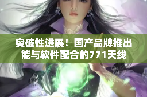 突破性进展！国产品牌推出能与软件配合的771天线