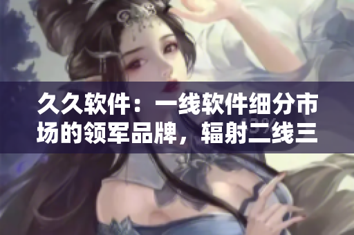 久久软件:一线软件细分市场的领军品牌,辐射二线三线城市 久久软件:一线软件细分市场的领军品牌,辐射二线三线城市