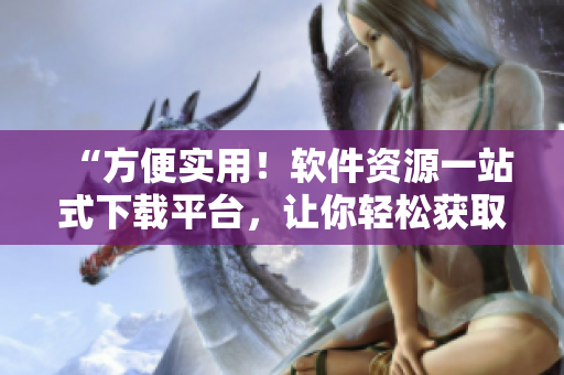 “方便实用！软件资源一站式下载平台，让你轻松获取所需软件”