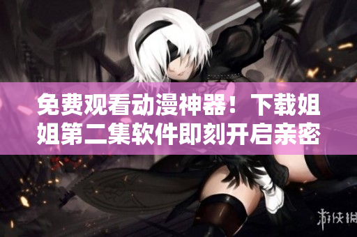 免费观看动漫神器！下载姐姐第二集软件即刻开启亲密观影！