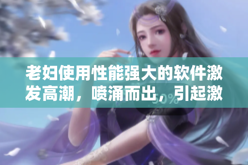 老妇使用性能强大的软件激发高潮，喷涌而出，引起激情热潮