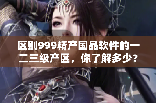 区别999精产国品软件的一二三级产区，你了解多少？