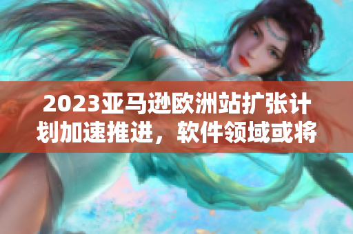 2023亚马逊欧洲站扩张计划加速推进，软件领域或将迎来大规模更新