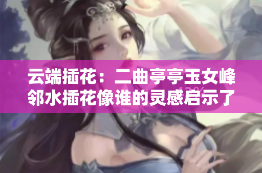 云端插花：二曲亭亭玉女峰邻水插花像谁的灵感启示了软件设计元素