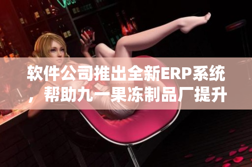 软件公司推出全新ERP系统，帮助九一果冻制品厂提升生产效率