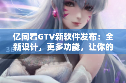 亿同看GTV新软件发布：全新设计，更多功能，让你的观看体验更加优质！
