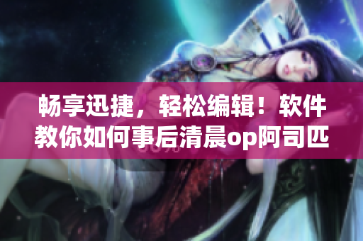 畅享迅捷，轻松编辑！软件教你如何事后清晨op阿司匹林