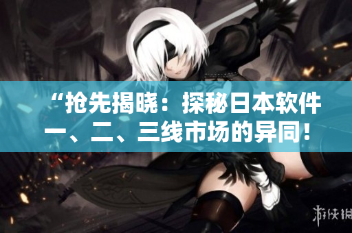 “抢先揭晓：探秘日本软件一、二、三线市场的异同！”