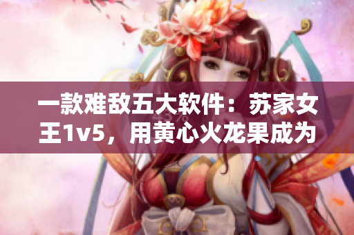 一款难敌五大软件：苏家女王1v5，用黄心火龙果成为软件界霸主
