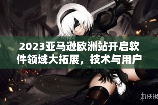 2023亚马逊欧洲站开启软件领域大拓展，技术与用户体验保持完美平衡