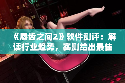 《唇齿之间2》软件测评：解读行业趋势，实测给出最佳选择！