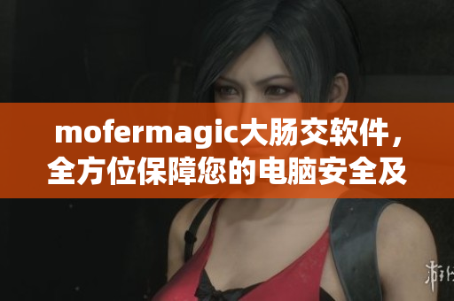 mofermagic大肠交软件，全方位保障您的电脑安全及浏览体验