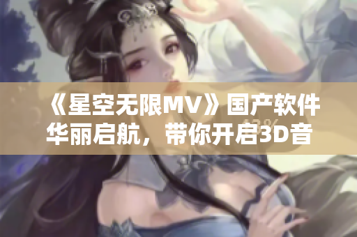 《星空无限MV》国产软件华丽启航，带你开启3D音乐视听新时代！