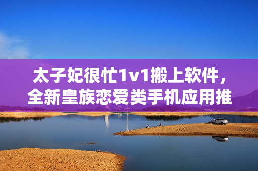 太子妃很忙1v1搬上软件，全新皇族恋爱类手机应用推出！