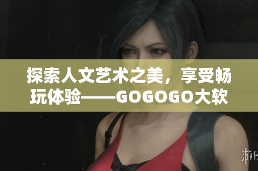 探索人文艺术之美，享受畅玩体验——GOGOGO大软件艺术包