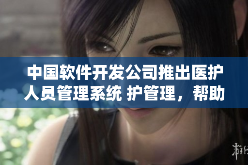 中国软件开发公司推出医护人员管理系统 护管理，帮助提高护理工作效率
