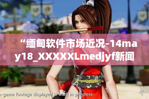 “缅甸软件市场近况-14may18_XXXXXLmedjyf新闻解析”