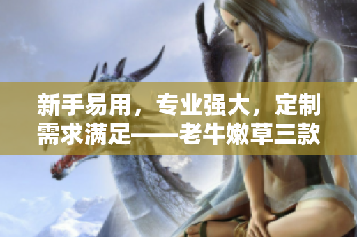 新手易用，专业强大，定制需求满足——老牛嫩草三款软件产品区别解析