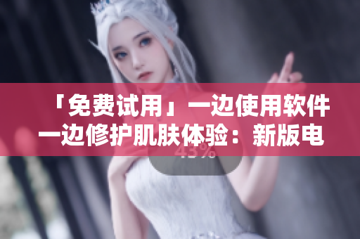 「免费试用」一边使用软件一边修护肌肤体验：新版电视现已上线！