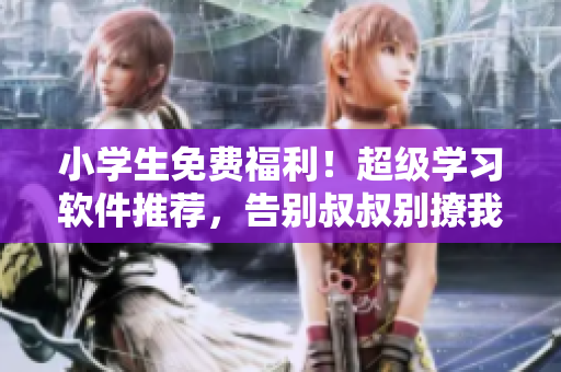 小学生免费福利！超级学习软件推荐，告别叔叔别撩我