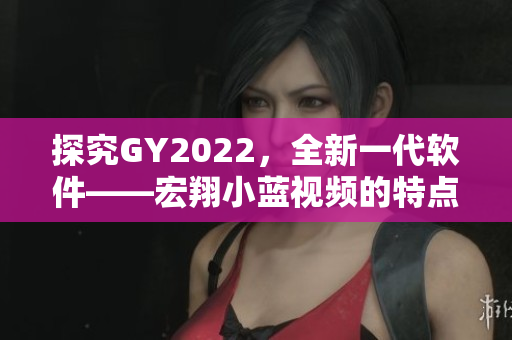 探究GY2022，全新一代软件——宏翔小蓝视频的特点与优势