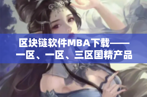 区块链软件MBA下载——一区、一区、三区国精产品任你选！