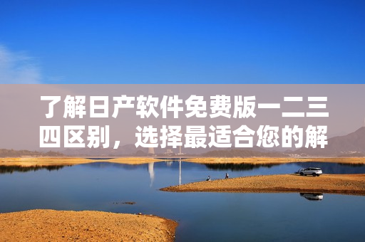 了解日产软件免费版一二三四区别，选择最适合您的解决方案