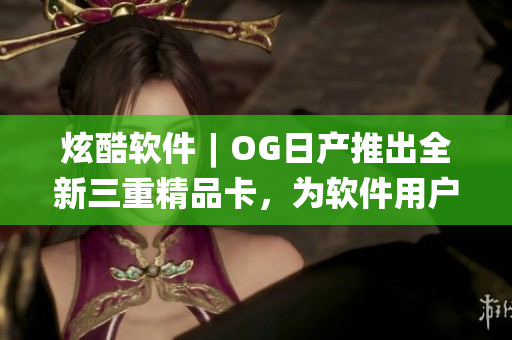 炫酷软件︱OG日产推出全新三重精品卡，为软件用户带来全新视觉体验