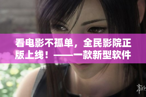 看电影不孤单，全民影院正版上线！——一款新型软件缔造更好的观影体验。