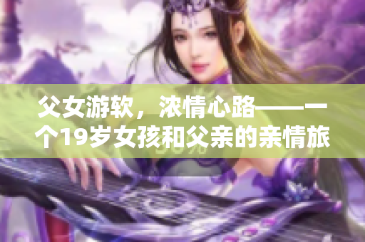 父女游软，浓情心路——一个19岁女孩和父亲的亲情旅行分享