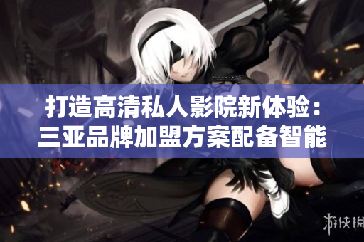 打造高清私人影院新体验：三亚品牌加盟方案配备智能软件