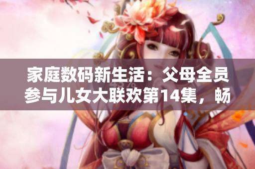 家庭数码新生活：父母全员参与儿女大联欢第14集，畅享软件技术乐趣
