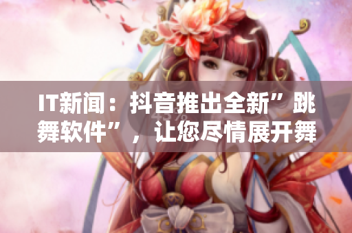 IT新闻：抖音推出全新”跳舞软件”，让您尽情展开舞步