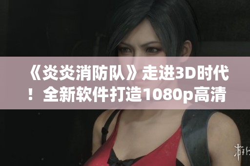 《炎炎消防队》走进3D时代！全新软件打造1080p高清生肉体验