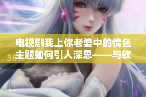 电视剧我上你老婆中的情色主题如何引人深思——与软件的学习曲线相似？