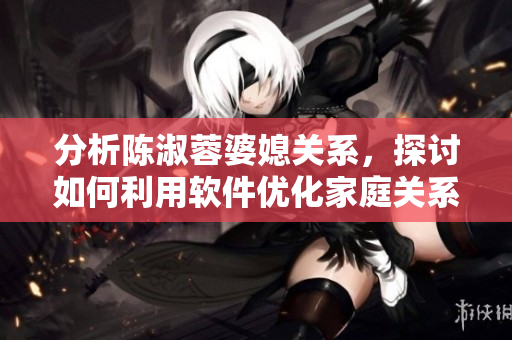 分析陈淑蓉婆媳关系，探讨如何利用软件优化家庭关系，解决婆媳矛盾