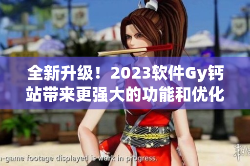 全新升级！2023软件Gy钙站带来更强大的功能和优化体验