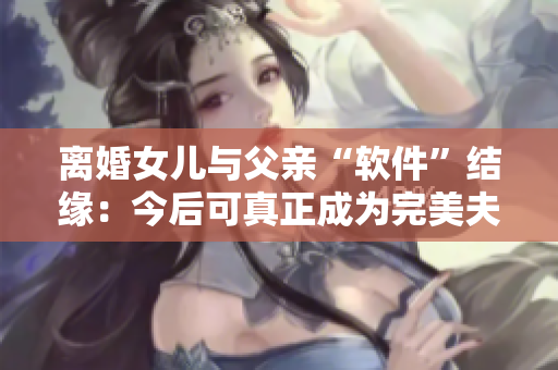 离婚女儿与父亲“软件”结缘：今后可真正成为完美夫妻？