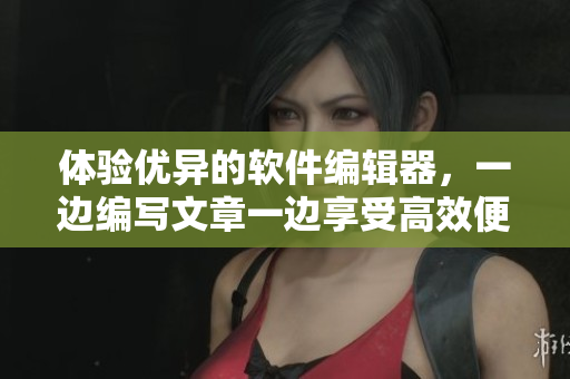 体验优异的软件编辑器，一边编写文章一边享受高效便捷的操作