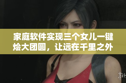 家庭软件实现三个女儿一键烩大团圆，让远在千里之外的亲情更贴近
