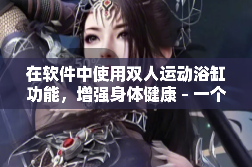 在软件中使用双人运动浴缸功能，增强身体健康 - 一个软件编辑的建议