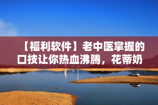 【福利软件】老中医掌握的口技让你热血沸腾，花蒂奶水任你吮吸！