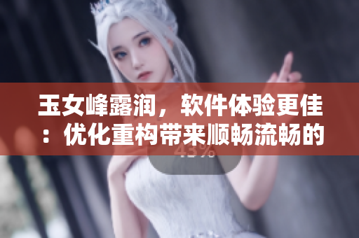 玉女峰露润，软件体验更佳：优化重构带来顺畅流畅的使用感受