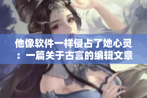 他像软件一样侵占了她心灵：一篇关于古言的编辑文章