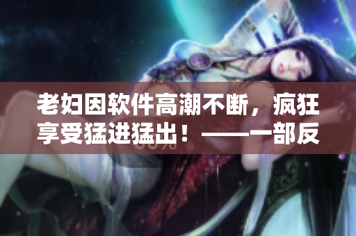 老妇因软件高潮不断，疯狂享受猛进猛出！——一部反转视听的电脑软件