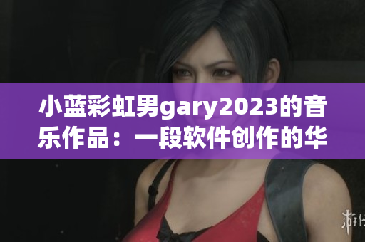 小蓝彩虹男gary2023的音乐作品：一段软件创作的华丽乐章