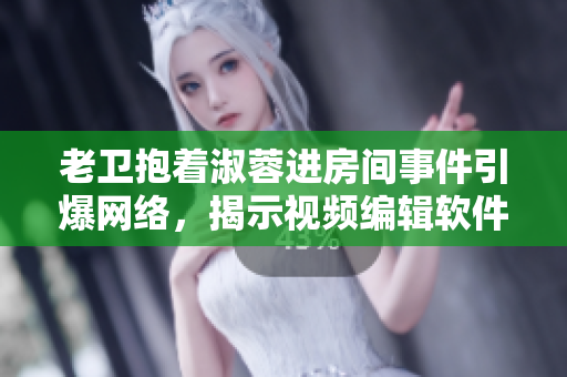 老卫抱着淑蓉进房间事件引爆网络，揭示视频编辑软件黑幕！