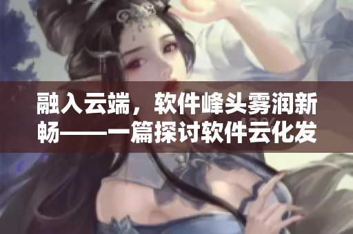 融入云端，软件峰头雾润新畅——一篇探讨软件云化发展的文章